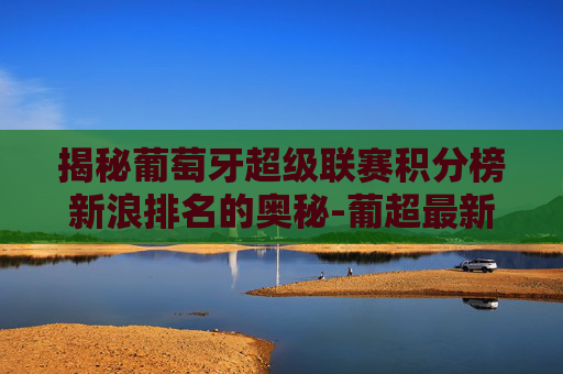 揭秘葡萄牙超级联赛积分榜新浪排名的奥秘-葡超最新积分排行榜