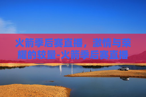 火箭季后赛直播，激情与荣耀的较量-火箭季后赛直播时间表