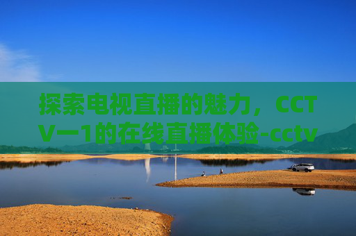 探索电视直播的魅力，CCTV一1的在线直播体验-cctv一1直播在线直播观看视频开学第一课
