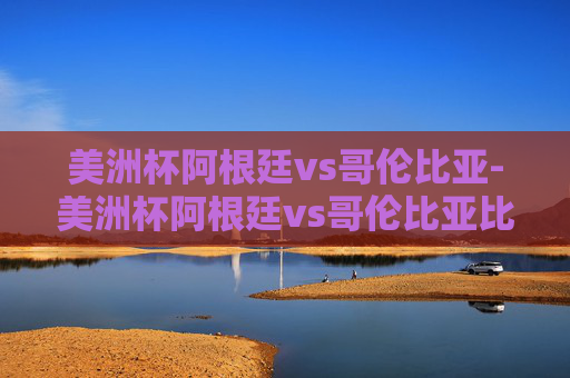 美洲杯阿根廷vs哥伦比亚-美洲杯阿根廷vs哥伦比亚比赛结果