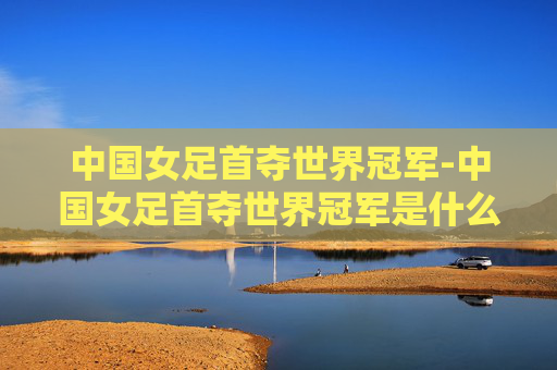 中国女足首夺世界冠军-中国女足首夺世界冠军是什么时候