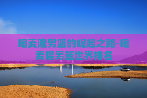 喀麦隆男篮的崛起之路-喀麦隆男篮世界排名