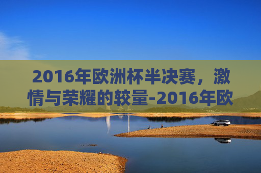 2016年欧洲杯半决赛，激情与荣耀的较量-2016年欧洲杯半决赛法国vs德国
