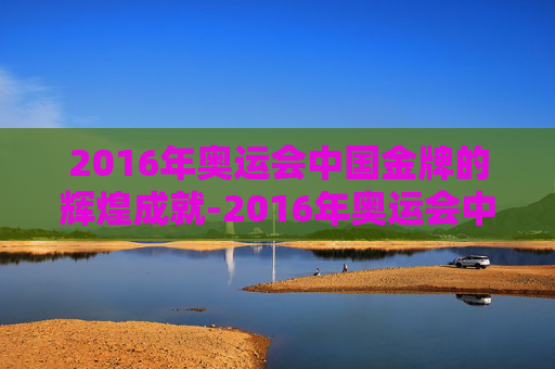 2016年奥运会中国金牌的辉煌成就-2016年奥运会中国金牌数