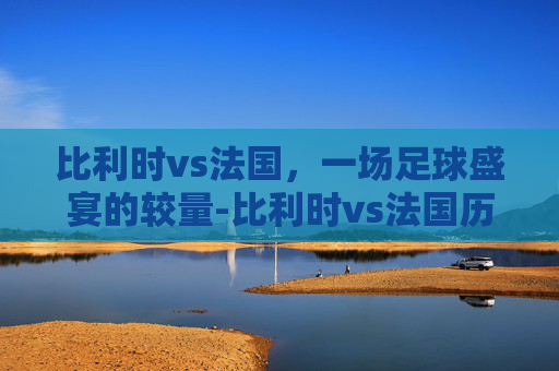 比利时vs法国，一场足球盛宴的较量-比利时vs法国历史比分