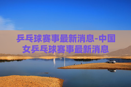 乒乓球赛事最新消息-中国女乒乓球赛事最新消息