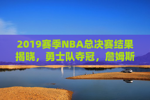 2019赛季NBA总决赛结果揭晓，勇士队夺冠，詹姆斯领衔的骑士队遗憾落败-2019赛季nba总决赛回放
