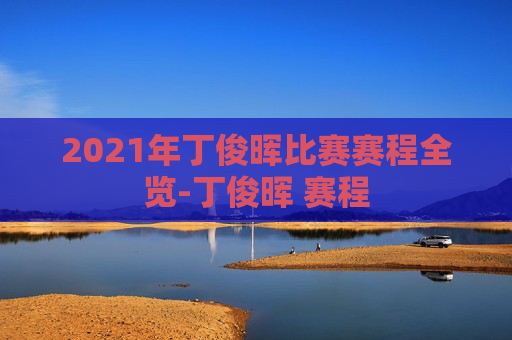 2021年丁俊晖比赛赛程全览-丁俊晖 赛程