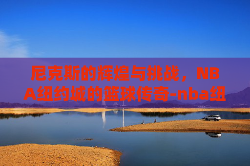 尼克斯的辉煌与挑战，NBA纽约城的篮球传奇-nba纽约尼克斯队员名单