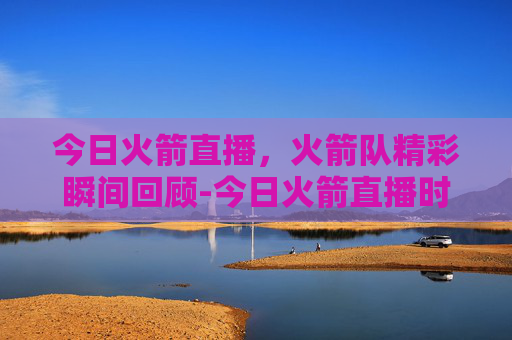 今日火箭直播，火箭队精彩瞬间回顾-今日火箭直播时间表
