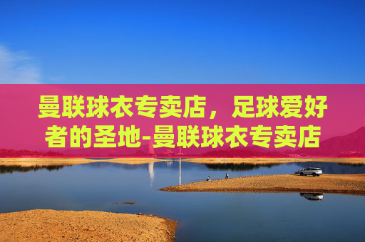 曼联球衣专卖店，足球爱好者的圣地-曼联球衣专卖店电话