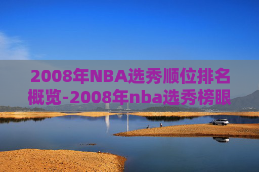 2008年NBA选秀顺位排名概览-2008年nba选秀榜眼