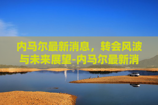 内马尔最新消息，转会风波与未来展望-内马尔最新消息今天新闻