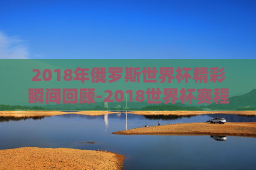 2018年俄罗斯世界杯精彩瞬间回顾-2018世界杯赛程结果表比分查询