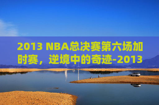 2013 NBA总决赛第六场加时赛，逆境中的奇迹-2013年nba总决赛第六场加时赛