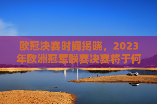 欧冠决赛时间揭晓，2023年欧洲冠军联赛决赛将于何时举行？-欧冠决赛什么时间了哪些没机会直播