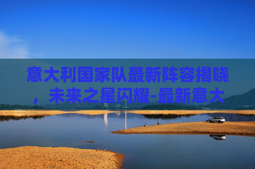 意大利国家队最新阵容揭晓，未来之星闪耀-最新意大利国家队首发阵容