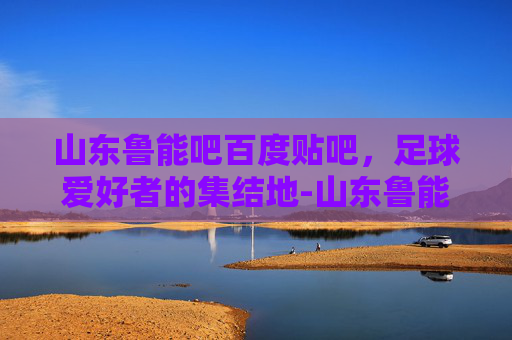 山东鲁能吧百度贴吧，足球爱好者的集结地-山东鲁能吧百度贴吧最新消息