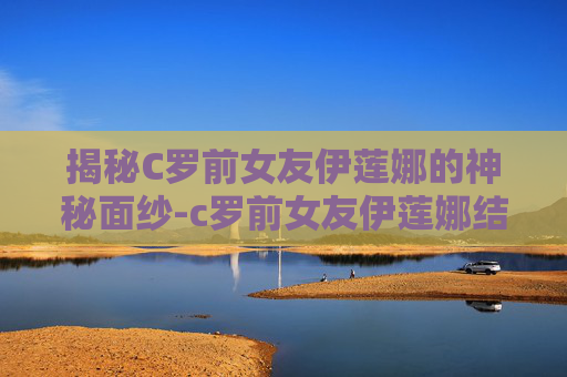 揭秘C罗前女友伊莲娜的神秘面纱-c罗前女友伊莲娜结婚了吗
