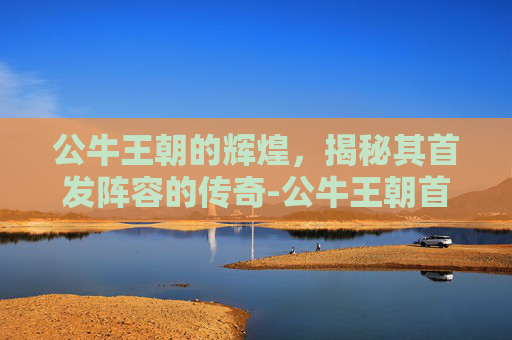 公牛王朝的辉煌，揭秘其首发阵容的传奇-公牛王朝首发阵容最新