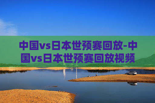 中国vs日本世预赛回放-中国vs日本世预赛回放视频