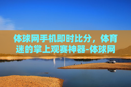 体球网手机即时比分，体育迷的掌上观赛神器-体球网手机即时比分下载
