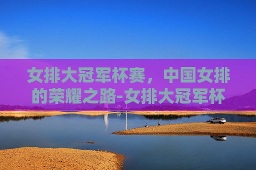 女排大冠军杯赛，中国女排的荣耀之路-女排大冠军杯赛2021