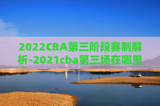 2022CBA第三阶段赛制解析-2021cba第三场在哪里打