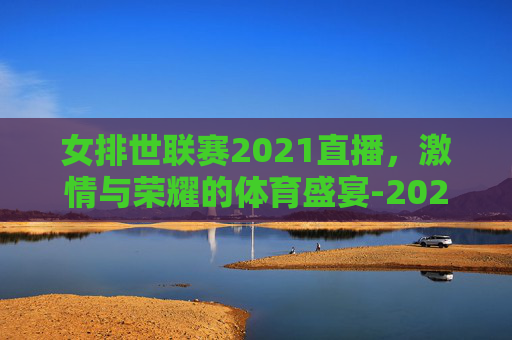 女排世联赛2021直播，激情与荣耀的体育盛宴-2025女排世联赛在哪里看直播