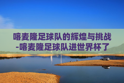 喀麦隆足球队的辉煌与挑战-喀麦隆足球队进世界杯了吗