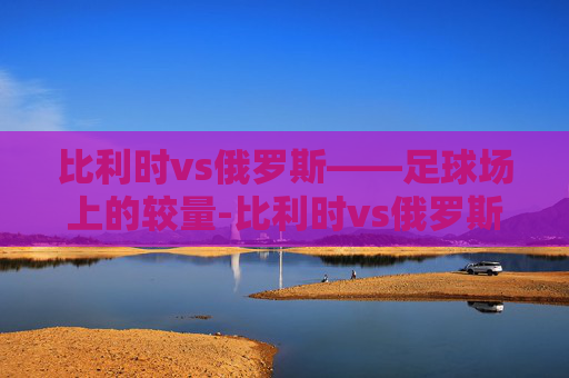 比利时vs俄罗斯——足球场上的较量-比利时vs俄罗斯2021