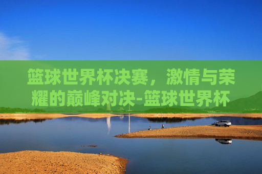 篮球世界杯决赛，激情与荣耀的巅峰对决-篮球世界杯决赛日期