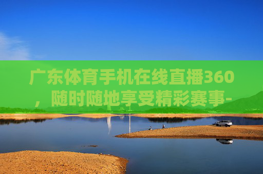 广东体育手机在线直播360，随时随地享受精彩赛事-广东体育手机在线直播360