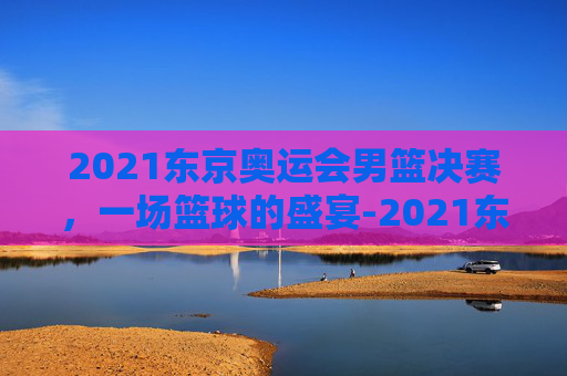2021东京奥运会男篮决赛，一场篮球的盛宴-2021东京奥运会男蓝决赛