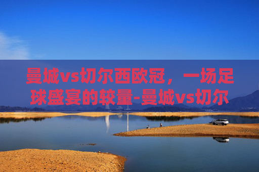 曼城vs切尔西欧冠，一场足球盛宴的较量-曼城vs切尔西欧冠决赛