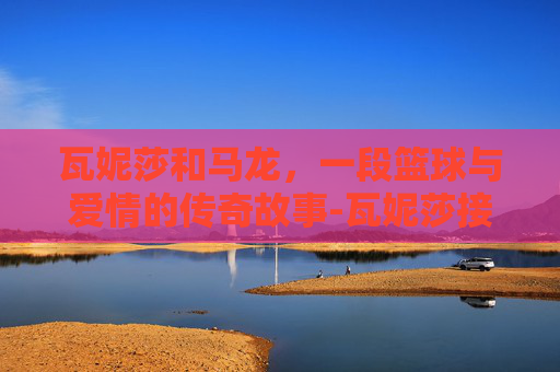 瓦妮莎和马龙，一段篮球与爱情的传奇故事-瓦妮莎接近马龙是不是做过爱