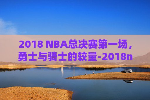 2018 NBA总决赛第一场，勇士与骑士的较量-2018nba总决赛第一场录像回放高清