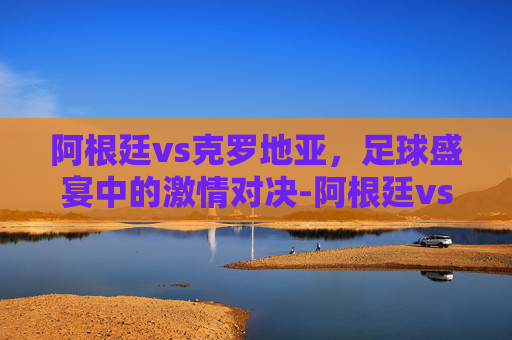 阿根廷vs克罗地亚，足球盛宴中的激情对决-阿根廷vs克罗地亚0比3
