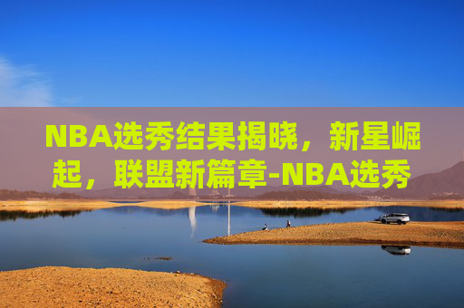NBA选秀结果揭晓，新星崛起，联盟新篇章-NBA选秀结果
