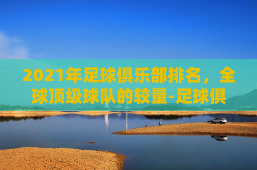 2021年足球俱乐部排名，全球顶级球队的较量-足球俱乐部排名是怎么排的