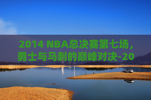 2014 NBA总决赛第七场，勇士与马刺的巅峰对决-2014nba总决赛第六场高清