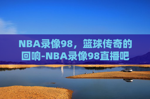 NBA录像98，篮球传奇的回响-NBA录像98直播吧