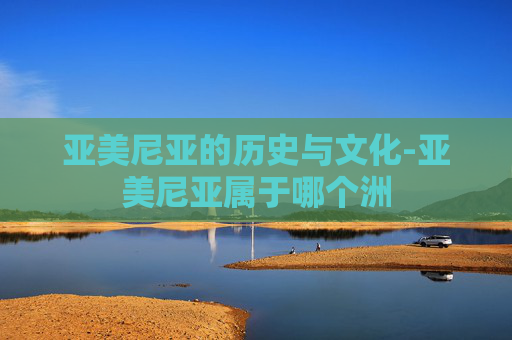 亚美尼亚的历史与文化-亚美尼亚属于哪个洲