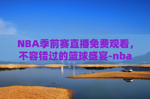 NBA季前赛直播免费观看，不容错过的篮球盛宴-nba季前赛直播免费观看直播在线