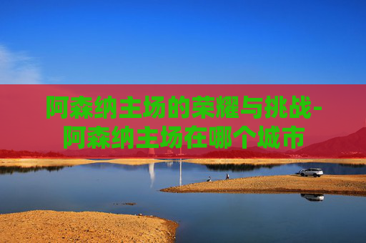 阿森纳主场的荣耀与挑战-阿森纳主场在哪个城市