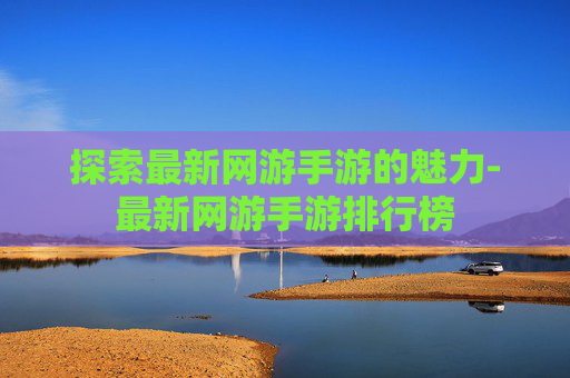 探索最新网游手游的魅力-最新网游手游排行榜 探索最新网游手游的魅力-最新网游手游排行榜