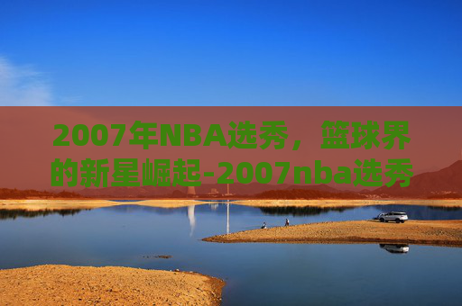 2007年NBA选秀，篮球界的新星崛起-2007nba选秀视频回放
