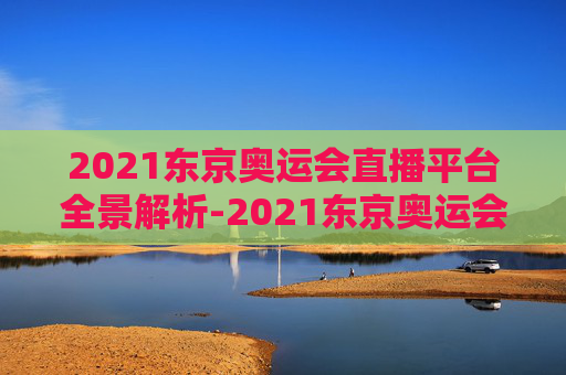 2021东京奥运会直播平台全景解析-2021东京奥运会直播平台是什么