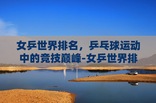 女乒世界排名，乒乓球运动中的竞技巅峰-女乒世界排名前十名