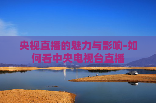 央视直播的魅力与影响-如何看中央电视台直播